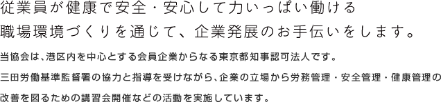 当協会は、港区内を中心とする会員企業からなる厚生労働省東京労働局長認可の公益法人です。 三田労働基準監督署の協力と指導を受けながら、企業の立場から労務管理・安全管理・健康管理の 改善を図るための講習会開催などの活動を実施しています。従業員が健康で安全・安心して力いっぱい働ける 職場環境づくりを通じて、企業発展のお手伝いをします。